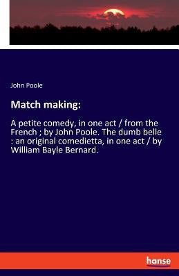 Match making: A petite comedy, in one act / from the French; by John Poole. The dumb belle: an original comedietta, in one act / by by Poole, John