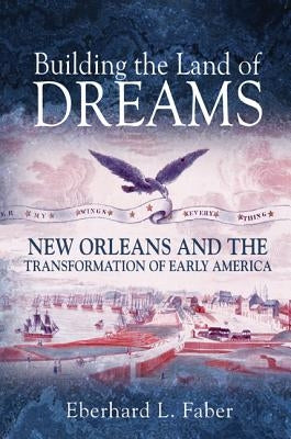 Building the Land of Dreams: New Orleans and the Transformation of Early America by Faber, Eberhard L.