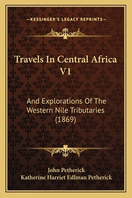 Travels In Central Africa V1: And Explorations Of The Western Nile Tributaries (1869) by Petherick, John
