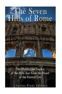 The Seven Hills of Rome: The History and Legacy of the Hills that Form the Heart of the Eternal City by Charles River Editors