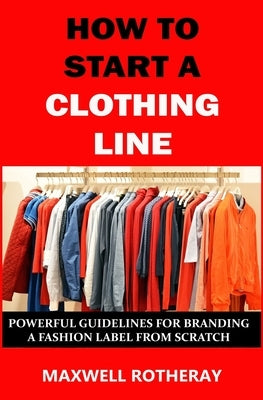 How to Start a Clothing Line: Powerful Guidelines for Branding a Fashion Label from Scratch by Rotheray, Maxwell