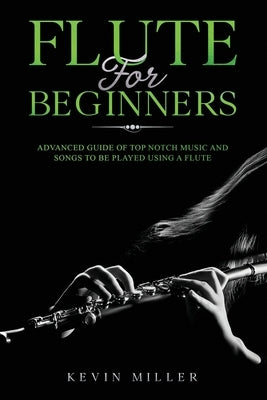 Flute for Beginners: Advanced Guide of Top Notch Music and Songs to be Played Using a Flute by Miller, Kevin