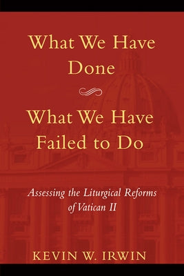 What We Have Done, What We Have Failed to Do: Assessing the Liturgical Reforms of Vatican II by Irwin, Kevin W.