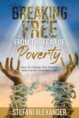 Breaking Free from the Fear of Poverty: How to Change Your Mindset to Live the Abundant Life by Alexander, Stefani