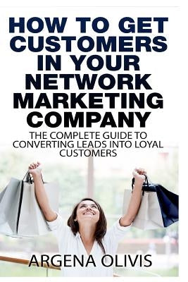 How To Get Customers In Your Network Marketing Company: The Complete Guide To Converting Leads To Loyal Customers by Olivis, Argena