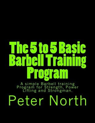 The 5 to 5 Basic Barbell Training Program: A simple Barbell training Program for Strength, Power Lifting and Strongman. by North, Peter