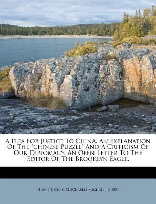A Plea for Justice to China. an Explanation of the Chinese Puzzle and a Criticism of Our Diplomacy. an Open Letter to the Editor of the Brooklyn Eagle by Higgins, Chas M. (Charles Michael) B.