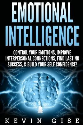 Emotional Intelligence: Control Your Emotions, Improve Interpersonal Connections, Find Lasting Success, & Build Your Self Confidence! by Gise, Kevin