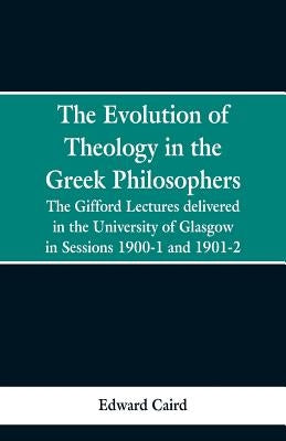 The Evolution of Theology in the Greek Philosophers: The Gifford Lectures, Delivered in the University of Glasgow in Sessions 1900-1 and 1901-2 by Caird, Edward