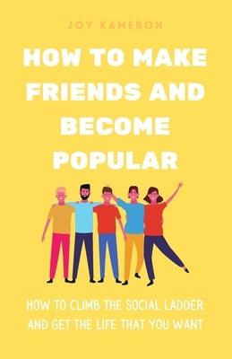 How To Make Friends And Become Popular: How To Climb The Social Ladder And Get The Life You Want by Kameron, Joy