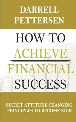 How to Achieve Financial Success: Secret Attitude Changing Principles to Become Rich by Pettersen, Darrell