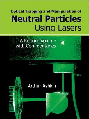 Optical Trapping and Manipulation of Neutral Particles Using Lasers: A Reprint Volume with Commentaries by Ashkin, Arthur