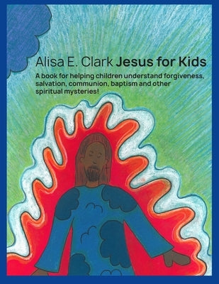 Jesus for Kids: a book for helping children understand forgiveness, salvation, communion, baptism and other spiritual mysteries by Clark, Alisa E.