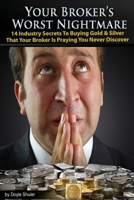Your Broker's Worst Nightmare: 14 Industry Secrets To Buying Gold & Silver That Your Broker Is Praying You Never Discover by Shuler, Doyle