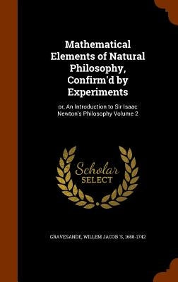 Mathematical Elements of Natural Philosophy, Confirm'd by Experiments: or, An Introduction to Sir Isaac Newton's Philosophy Volume 2 by Gravesande, Willem Jacob 's 1688-1742
