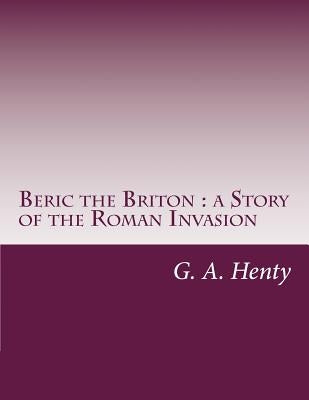 Beric the Briton: a Story of the Roman Invasion by G. a. Henty