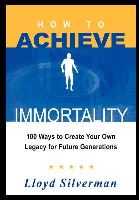 How to Achieve Immortality: 100 Ways to Create Your Own Legacy for Future Generations by Silverman, Lloyd