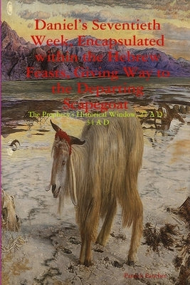 Daniel's Seventieth Week, Encapsulated within the Hebrew Feasts, Giving Way to the Departing Scapegoat The Prophecy's Historical Window, 27 A D - 34 A by Fancher, Patrick