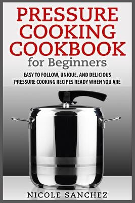 Pressure Cooking Cookbook for Beginners: Easy to Follow, Unique, and Delicious Pressure Cooking Recipes Ready When You Are by Sanchez, Nicole