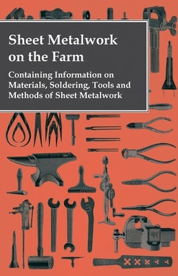Sheet Metalwork on the Farm - Containing Information on Materials, Soldering, Tools and Methods of Sheet Metalwork by Anon
