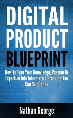 Digital Product Blueprint: How to Turn Your Knowledge, Passion or Expertise Into Information Products You Can Sell Online by George, Nathan