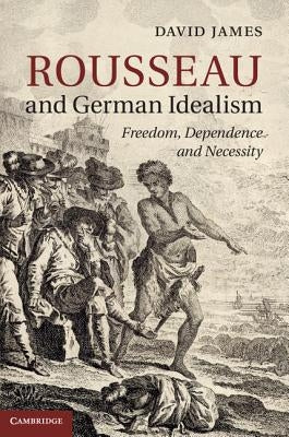 Rousseau and German Idealism: Freedom, Dependence and Necessity by James, David