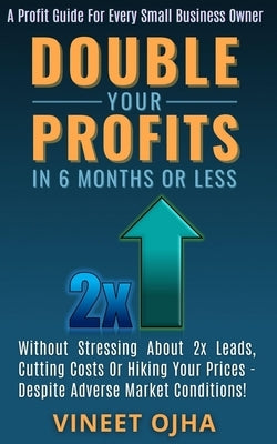 Double Your Profits In 6 Months Or Less: Without Stressing About 2x Leads, Cutting Costs Or Hiking Prices - Despite Adverse Market Conditions! by Ojha, Vineet