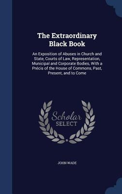 The Extraordinary Black Book: An Exposition of Abuses in Church and State, Courts of Law, Representation, Municipal and Corporate Bodies, With a Pré by Wade, John