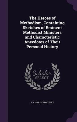 The Heroes of Methodism, Containing Sketches of Eminent Methodist Ministers and Characteristic Anecdotes of Their Personal History by Wakeley, J. B. 1809-1875