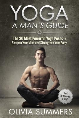 Yoga: A Man's Guide: The 30 Most Powerful Yoga Poses to Sharpen Your Mind and Strengthen Your Body by Summers, Olivia