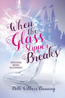 When the Glass Slipper Breaks: Overcoming Broken Relationships by Banning, Beth Withers