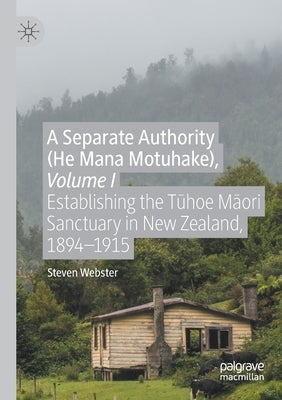 A Separate Authority (He Mana Motuhake), Volume I: Establishing the Tūhoe Māori Sanctuary in New Zealand, 1894-1915 by Webster, Steven