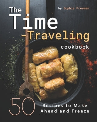 The Time-Traveling Cookbook: 50 Recipes to Make Ahead and Freeze by Freeman, Sophia