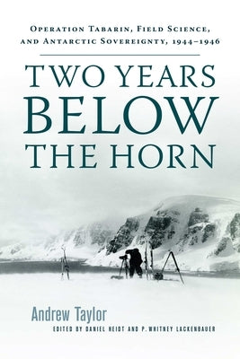 Two Years Below the Horn: Operation Tabarin, Field Science, and Antarctic Sovereignty, 1944-1946 by Taylor, Andrew