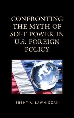 Confronting the Myth of Soft Power in U.S. Foreign Policy by Lawniczak, Brent A.