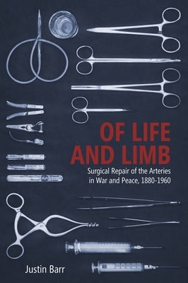 Of Life and Limb: Surgical Repair of the Arteries in War and Peace, 1880-1960 by Barr, Justin