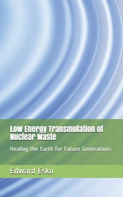Low Energy Transmutation of Nuclear Waste: Healing the Earth for Future Generations by Esko, Edward