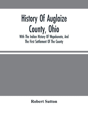 History Of Auglaize County, Ohio: With The Indian History Of Wapakoneta, And The First Settlement Of The County by Sutton, Robert