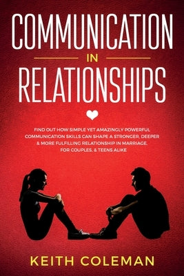 Communication in Relationships: Find Out How Simple Yet Amazingly Powerful Communication Skills Can Shape a Stronger, Deeper & More Fulfilling Relatio by Coleman, Keith