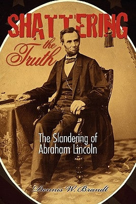 Shattering the Truth: The Slandering of Abraham Lincoln by Brandt, Dennis W.