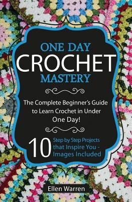 Crochet: One Day Crochet Mastery: The Complete Beginner's Guide to Learn Crochet in Under 1 Day! - 10 Step by Step Projects Tha by Warren, Ellen
