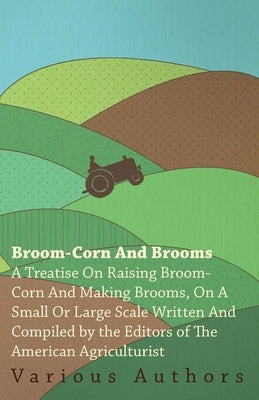 Broom-Corn and Brooms - A Treatise on Raising Broom-Corn and Making Brooms, on a Small or Large Scale, Written and Compiled by the Editors of The Amer by Various
