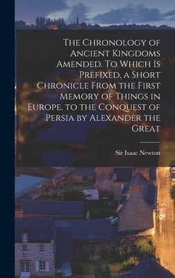 The Chronology of Ancient Kingdoms Amended. To Which is Prefixed, a Short Chronicle From the First Memory of Things in Europe, to the Conquest of Pers by Newton, Isaac