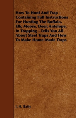 How to Hunt and Trap - Containing Full Instructions for Hunting the Buffalo, Elk, Moose, Deer, Antelope. in Trapping - Tells You All about Steel Traps by Batty, J. H.