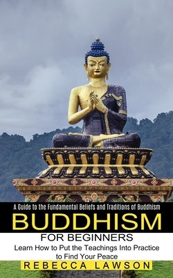 Buddhism for Beginners: Learn How to Put the Teachings Into Practice to Find Your Peace (A Guide to the Fundamental Beliefs and Traditions of by Lawson, Rebecca