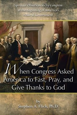 When Congress Asked America to Fast, Pray, and Give Thanks to God: Spiritual Observances by Congress at the Beginning of America's Federal Government by Flick Ph. D., Stephen a.