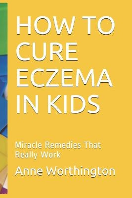 How to Cure Eczema in Kids: Miracle Remedies That Really Work by Worthington, Anne