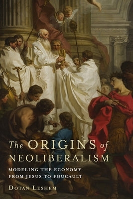 The Origins of Neoliberalism: Modeling the Economy from Jesus to Foucault by Leshem, Dotan