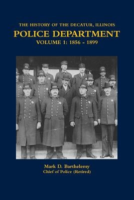 The History of the Decatur, Illinois Police Department Volume 1: 1856 - 1899 by Barthelemy, Mark