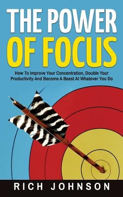 The Power Of Focus: How To Improve Your Concentration, Double Your Productivity And Become A Beast At Whatever You Do by Johnson, Rich